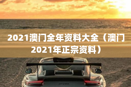 2021澳门全年资料大全（澳门2021年正宗资料）