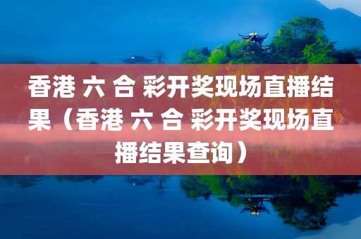 香港 六 合 彩开奖现场直播结果（香港 六 合 彩开奖现场直播结果查询）