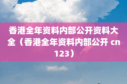 香港全年资料内部公开资料大全（香港全年资料内部公开 cn123）