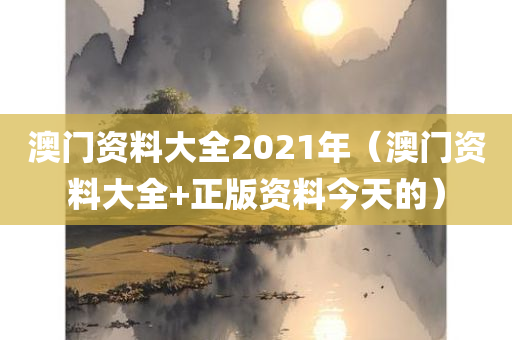 澳门资料大全2021年（澳门资料大全+正版资料今天的）