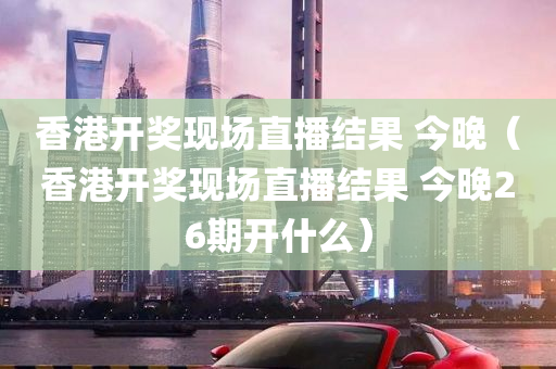 香港开奖现场直播结果 今晚（香港开奖现场直播结果 今晚26期开什么）