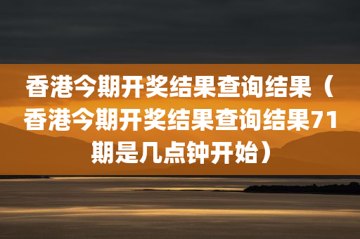 香港今期开奖结果查询结果（香港今期开奖结果查询结果71期是几点钟开始）