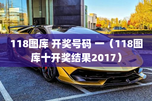 118图库 开奖号码 一（118图库十开奖结果2017）