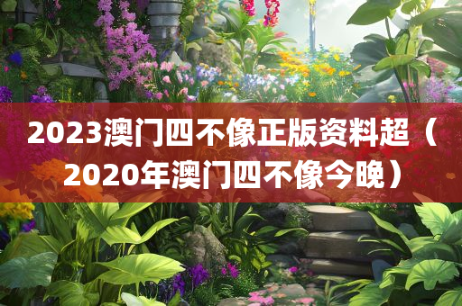 2023澳门四不像正版资料超（2020年澳门四不像今晚）