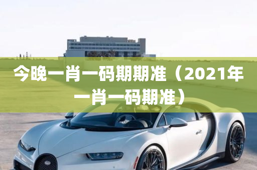 今晚一肖一码期期准（2021年一肖一码期准）