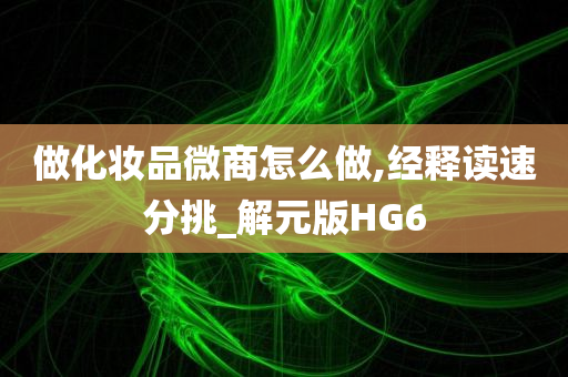 做化妆品微商怎么做,经释读速分挑_解元版HG6