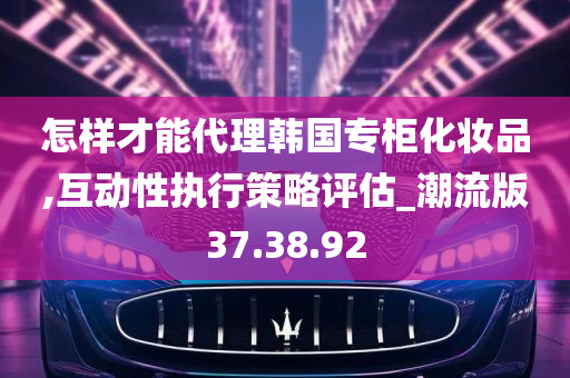 怎样才能代理韩国专柜化妆品,互动性执行策略评估_潮流版37.38.92