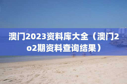 澳门2023资料库大全（澳门2o2期资料查询结果）