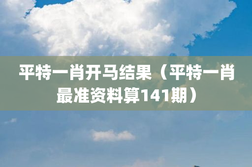 平特一肖开马结果（平特一肖最准资料算141期）