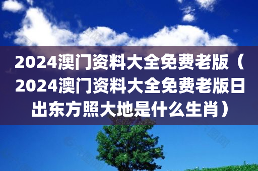 2024澳门资料大全免费老版（2024澳门资料大全免费老版日出东方照大地是什么生肖）