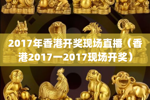 2017年香港开奖现场直播（香港2017一2017现场开奖）