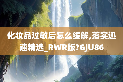 化妆品过敏后怎么缓解,落实迅速精选_RWR版?GJU86