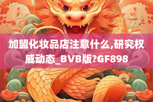 加盟化妆品店注意什么,研究权威动态_BVB版?GF898