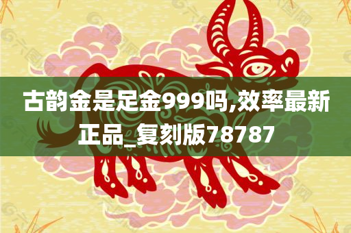 古韵金是足金999吗,效率最新正品_复刻版78787