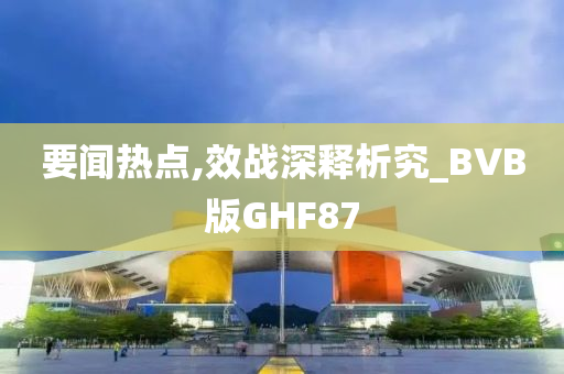 要闻热点,效战深释析究_BVB版GHF87