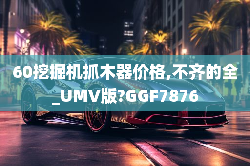 60挖掘机抓木器价格,不齐的全_UMV版?GGF7876