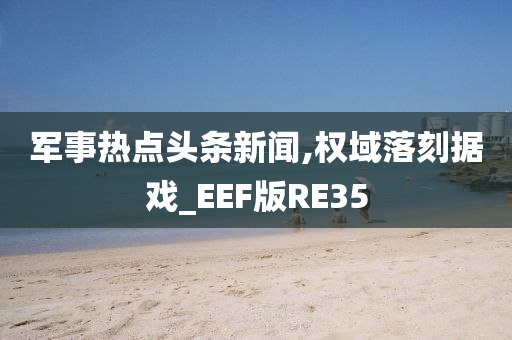 军事热点头条新闻,权域落刻据戏_EEF版RE35