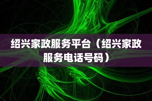 绍兴家政服务平台（绍兴家政服务电话号码）