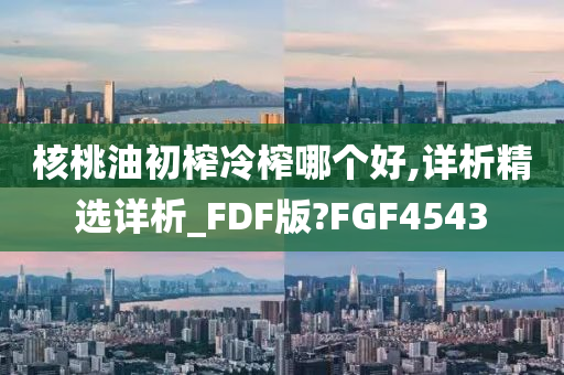 核桃油初榨冷榨哪个好,详析精选详析_FDF版?FGF4543