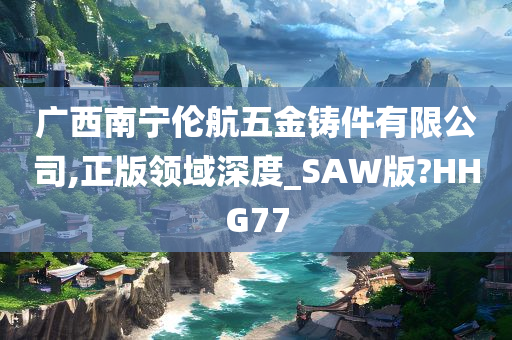 广西南宁伦航五金铸件有限公司,正版领域深度_SAW版?HHG77