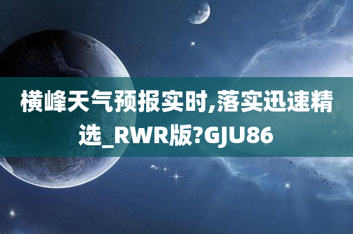 横峰天气预报实时,落实迅速精选_RWR版?GJU86