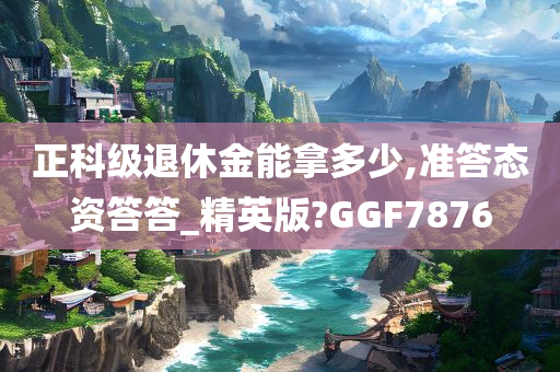 正科级退休金能拿多少,准答态资答答_精英版?GGF7876