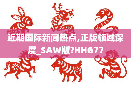 近期国际新闻热点,正版领域深度_SAW版?HHG77