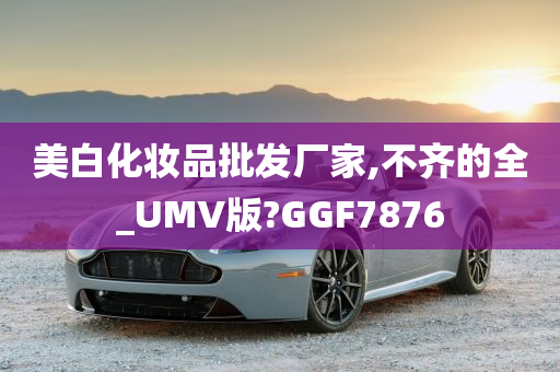 美白化妆品批发厂家,不齐的全_UMV版?GGF7876