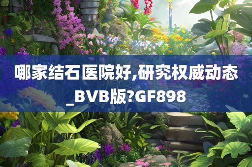 哪家结石医院好,研究权威动态_BVB版?GF898