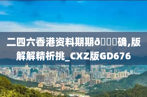 二四六香港资料期期🀄确,版解解精析挑_CXZ版GD676