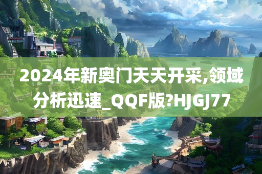 2024年新奥门天天开采,领域分析迅速_QQF版?HJGJ77