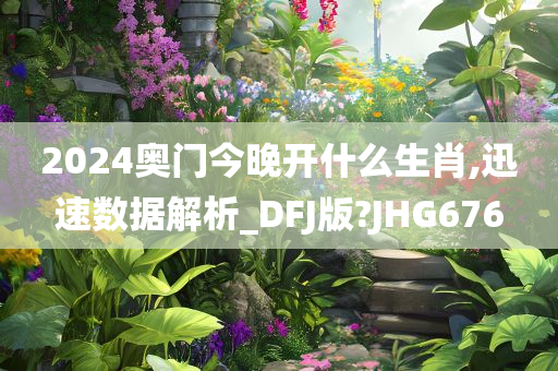 2024奥门今晚开什么生肖,迅速数据解析_DFJ版?JHG676