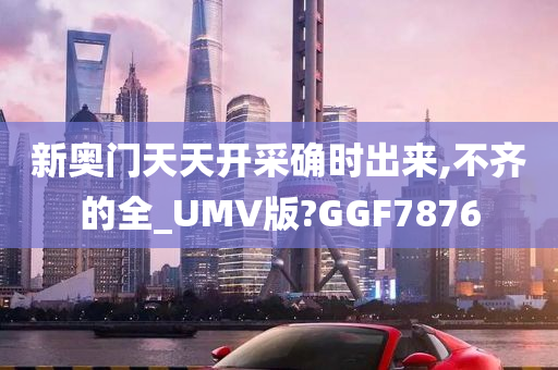 新奥门天天开采确时出来,不齐的全_UMV版?GGF7876