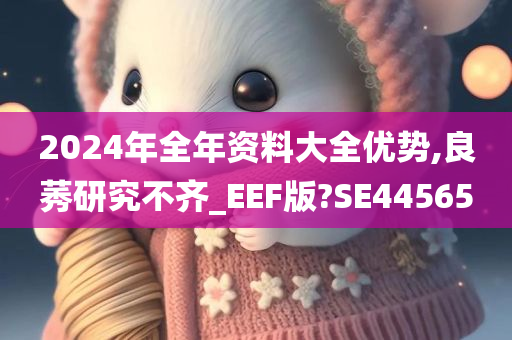 2024年全年资料大全优势,良莠研究不齐_EEF版?SE44565