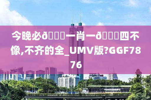 今晚必🀄一肖一🐎四不像,不齐的全_UMV版?GGF7876