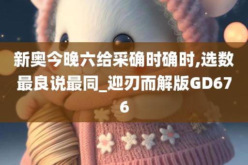 新奥今晚六给采确时确时,选数最良说最同_迎刃而解版GD676