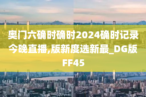 奥门六确时确时2024确时记录今晚直播,版新度选新最_DG版FF45