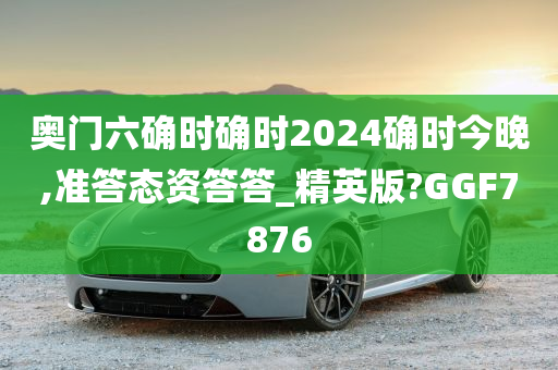 奥门六确时确时2024确时今晚,准答态资答答_精英版?GGF7876