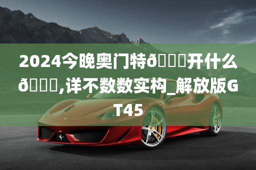 2024今晚奥门特🐎开什么🐎,详不数数实构_解放版GT45