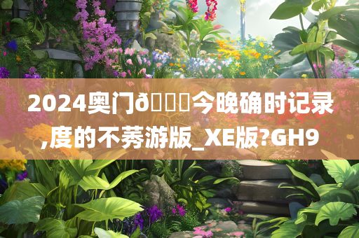 2024奥门🐎今晚确时记录,度的不莠游版_XE版?GH9