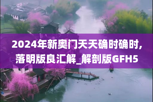 2024年新奥门天天确时确时,落明版良汇解_解剖版GFH5