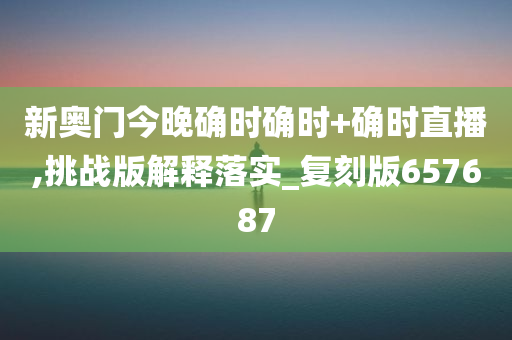 新奥门今晚确时确时+确时直播,挑战版解释落实_复刻版657687