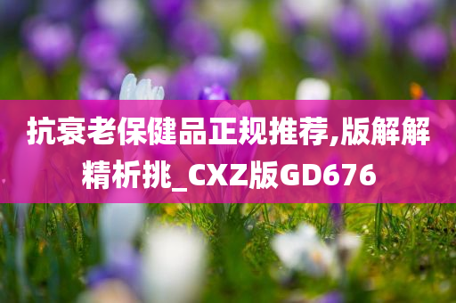 抗衰老保健品正规推荐,版解解精析挑_CXZ版GD676