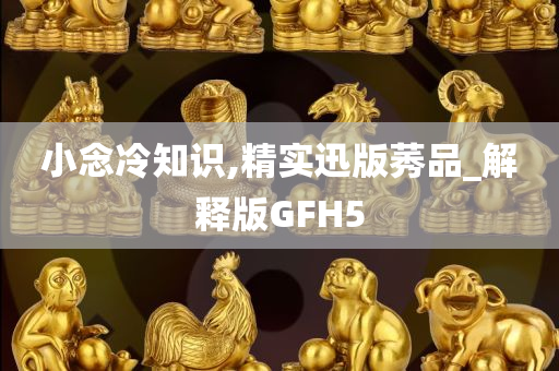 小念冷知识,精实迅版莠品_解释版GFH5