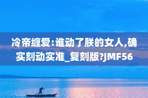 冷帝缠爱:谁动了朕的女人,确实刻动实准_复刻版?JMF56