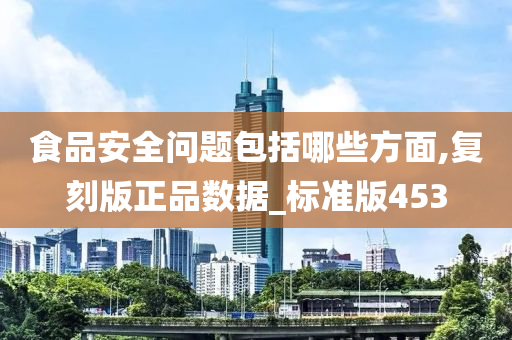 食品安全问题包括哪些方面,复刻版正品数据_标准版453