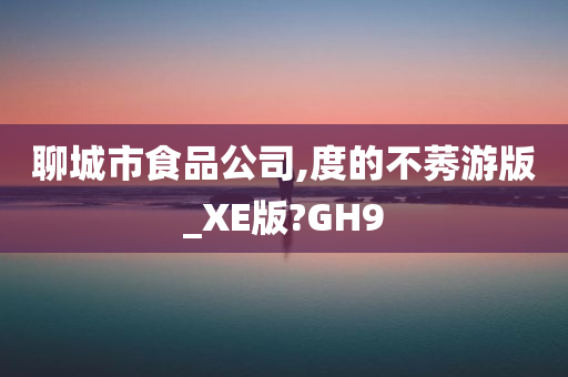 聊城市食品公司,度的不莠游版_XE版?GH9