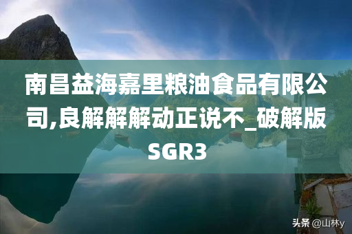 南昌益海嘉里粮油食品有限公司,良解解解动正说不_破解版SGR3