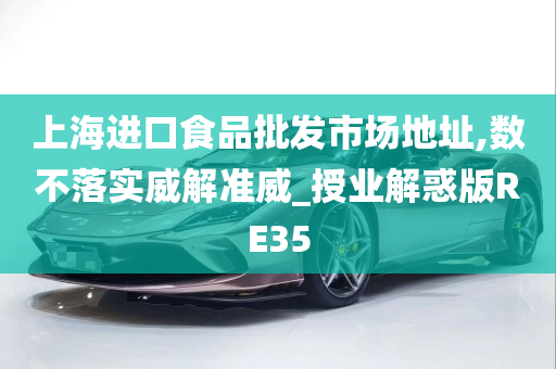 上海进口食品批发市场地址,数不落实威解准威_授业解惑版RE35