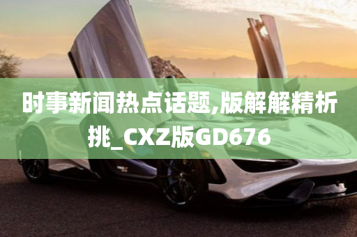 时事新闻热点话题,版解解精析挑_CXZ版GD676